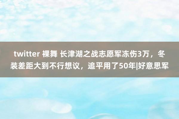 twitter 裸舞 长津湖之战志愿军冻伤3万，冬装差距大到不行想议，追平用了50年|好意思军