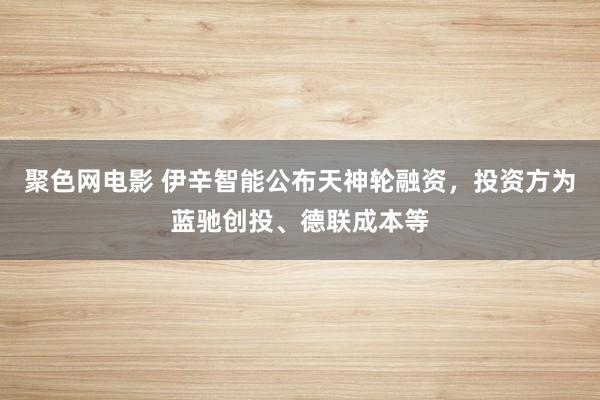 聚色网电影 伊辛智能公布天神轮融资，投资方为蓝驰创投、德联成本等