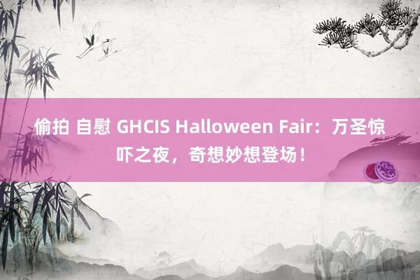 偷拍 自慰 GHCIS Halloween Fair：万圣惊吓之夜，奇想妙想登场！