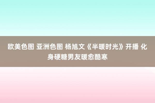 欧美色图 亚洲色图 杨旭文《半暖时光》开播 化身硬糖男友暖愈酷寒