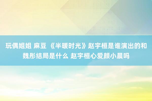 玩偶姐姐 麻豆 《半暖时光》赵宇桓是谁演出的和魏彤结局是什么 赵宇桓心爱颜小晨吗