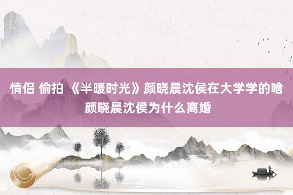 情侣 偷拍 《半暖时光》颜晓晨沈侯在大学学的啥 颜晓晨沈侯为什么离婚