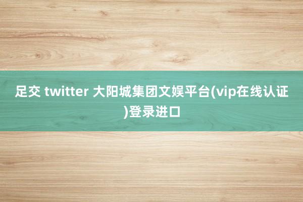 足交 twitter 大阳城集团文娱平台(vip在线认证)登录进口