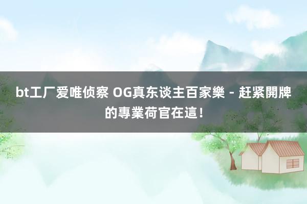 bt工厂爱唯侦察 OG真东谈主百家樂 - 赶紧開牌的專業荷官在這！