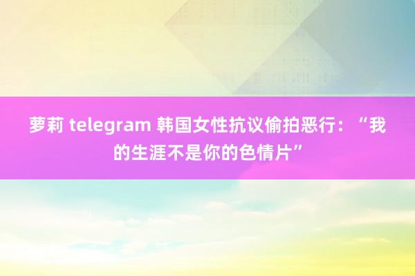 萝莉 telegram 韩国女性抗议偷拍恶行：“我的生涯不是你的色情片”