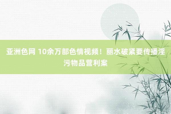 亚洲色网 10余万部色情视频！丽水破紧要传播淫污物品营利案