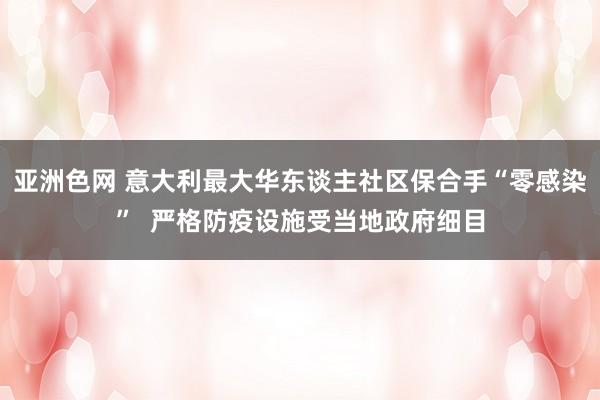 亚洲色网 意大利最大华东谈主社区保合手“零感染”  严格防疫设施受当地政府细目