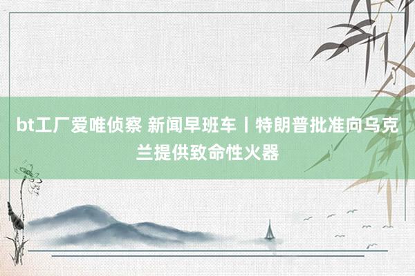 bt工厂爱唯侦察 新闻早班车丨特朗普批准向乌克兰提供致命性火器