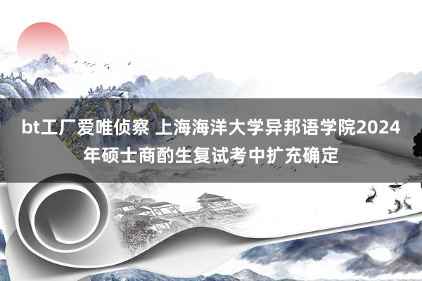 bt工厂爱唯侦察 上海海洋大学异邦语学院2024年硕士商酌生复试考中扩充确定