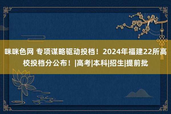 咪咪色网 专项谋略驱动投档！2024年福建22所高校投档分公布！|高考|本科|招生|提前批