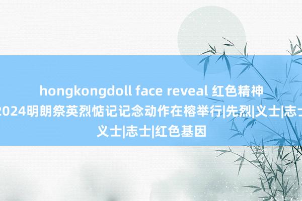 hongkongdoll face reveal 红色精神　薪火相传 2024明朗祭英烈惦记记念动作在榕举行|先烈|义士|志士|红色基因