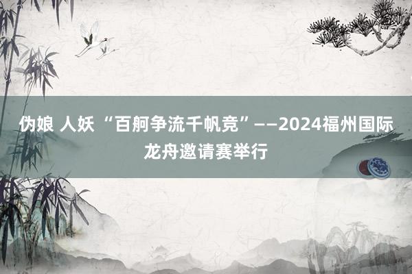 伪娘 人妖 “百舸争流千帆竞”——2024福州国际龙舟邀请赛举行