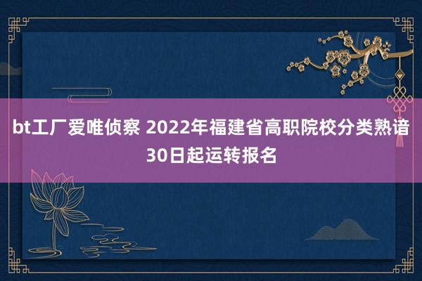 bt工厂爱唯侦察 2022年福建省高职院校分类熟谙30日起运转报名