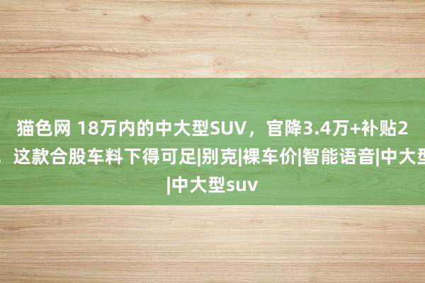 猫色网 18万内的中大型SUV，官降3.4万+补贴2.6万，这款合股车料下得可足|别克|裸车价|智能语音|中大型suv