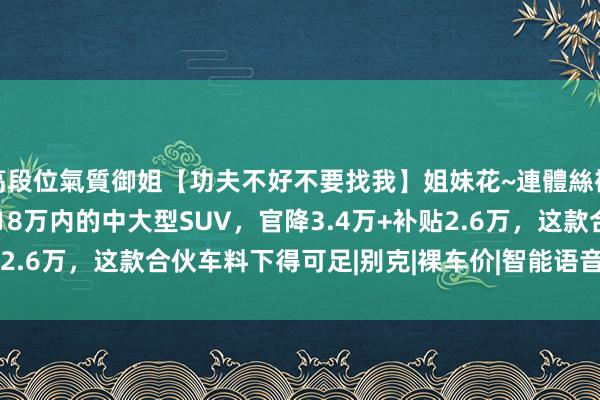 高段位氣質御姐【功夫不好不要找我】姐妹花~連體絲襪~大奶晃動~絲襪騷腳 18万内的中大型SUV，官降3.4万+补贴2.6万，这款合伙车料下得可足|别克|裸车价|智能语音|中大型suv