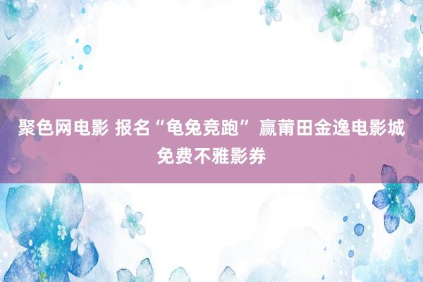 聚色网电影 报名“龟兔竞跑” 赢莆田金逸电影城免费不雅影券