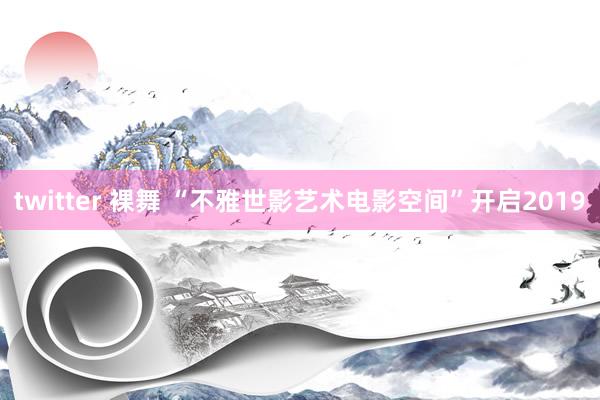 twitter 裸舞 “不雅世影艺术电影空间”开启2019