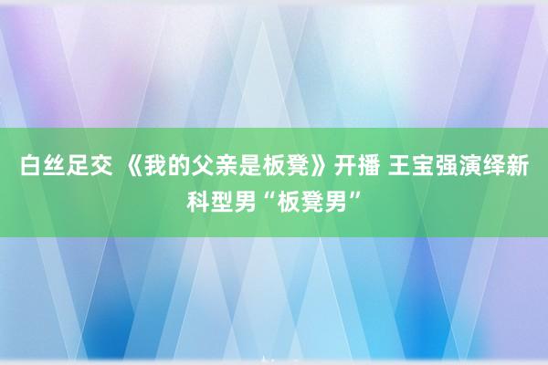 白丝足交 《我的父亲是板凳》开播 王宝强演绎新科型男“板凳男”