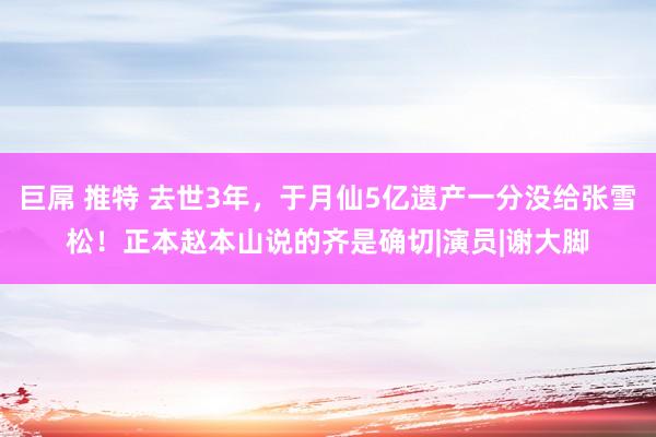 巨屌 推特 去世3年，于月仙5亿遗产一分没给张雪松！正本赵本山说的齐是确切|演员|谢大脚