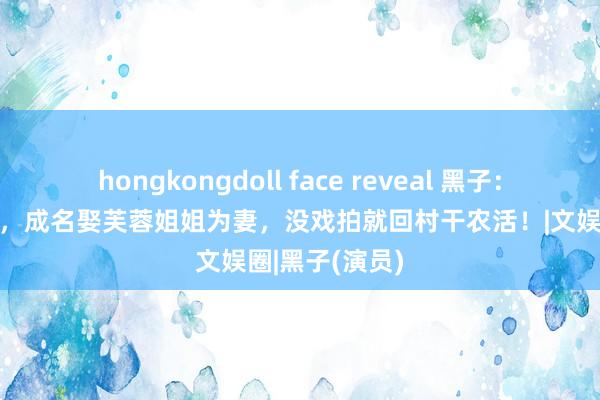 hongkongdoll face reveal 黑子：不炒作无绯闻，成名娶芙蓉姐姐为妻，没戏拍就回村干农活！|文娱圈|黑子(演员)