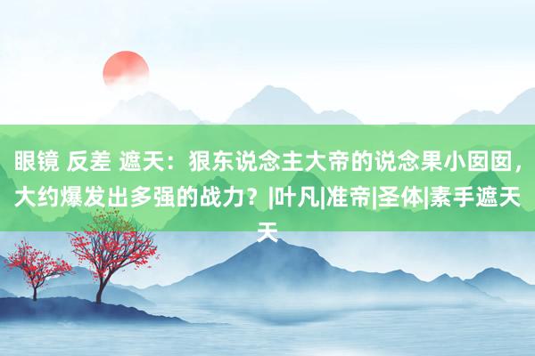 眼镜 反差 遮天：狠东说念主大帝的说念果小囡囡，大约爆发出多强的战力？|叶凡|准帝|圣体|素手遮天