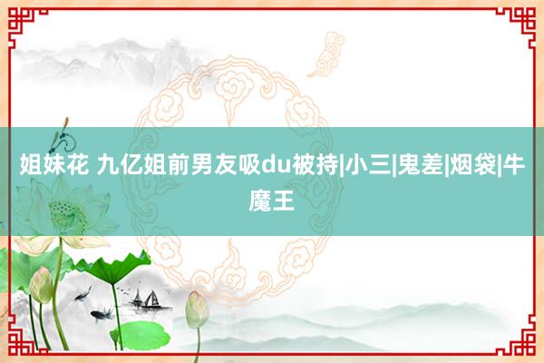 姐妹花 九亿姐前男友吸du被持|小三|鬼差|烟袋|牛魔王