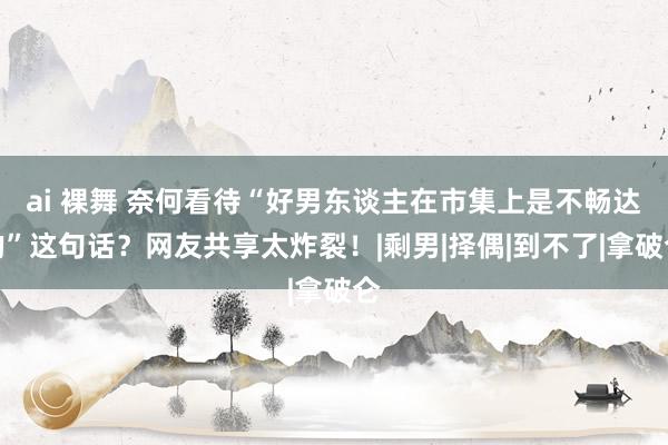 ai 裸舞 奈何看待“好男东谈主在市集上是不畅达的”这句话？网友共享太炸裂！|剩男|择偶|到不了|拿破仑