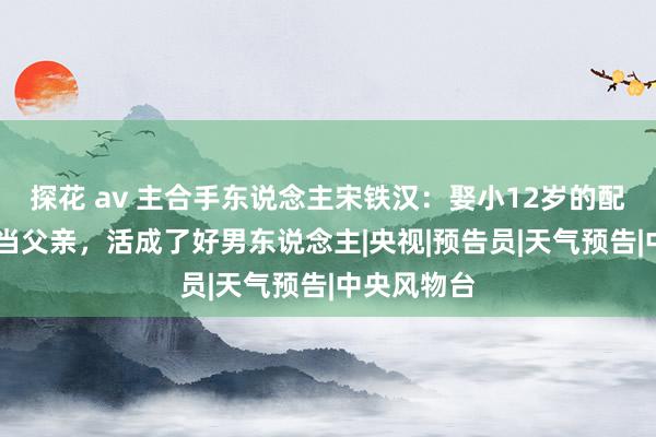 探花 av 主合手东说念主宋铁汉：娶小12岁的配头，49岁当父亲，活成了好男东说念主|央视|预告员|天气预告|中央风物台