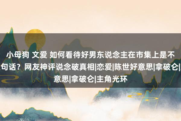 小母狗 文爱 如何看待好男东说念主在市集上是不畅通的这句话？网友神评说念破真相|恋爱|陈世好意思|拿破仑|主角光环