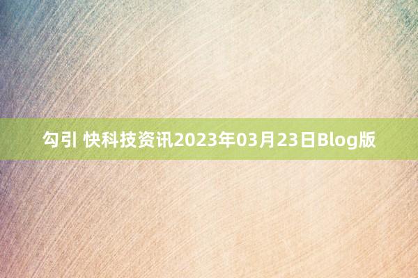 勾引 快科技资讯2023年03月23日Blog版