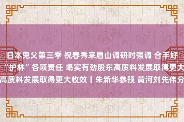 日本鬼父第三季 祝春秀来眉山调研时强调 合手好城乡交融发展和“管田”“护林”各项责任 塌实有劲股东高质料发展取得更大收效丨朱新华参预 黄河刘先伟分段伴随