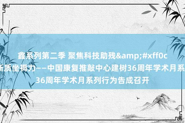 鑫系列第二季 聚焦科技助残&#xff0c;全面发展康复新质坐褥力——中国康复推敲中心建树36周年学术月系列行为告成召开