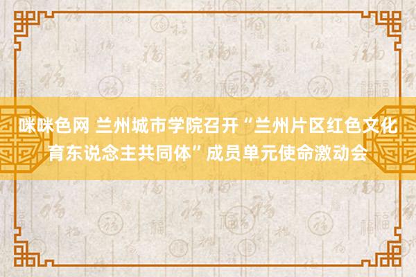 咪咪色网 兰州城市学院召开“兰州片区红色文化育东说念主共同体”成员单元使命激动会