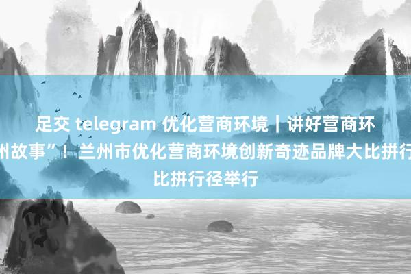 足交 telegram 优化营商环境｜讲好营商环境“兰州故事”！兰州市优化营商环境创新奇迹品牌大比拼行径举行