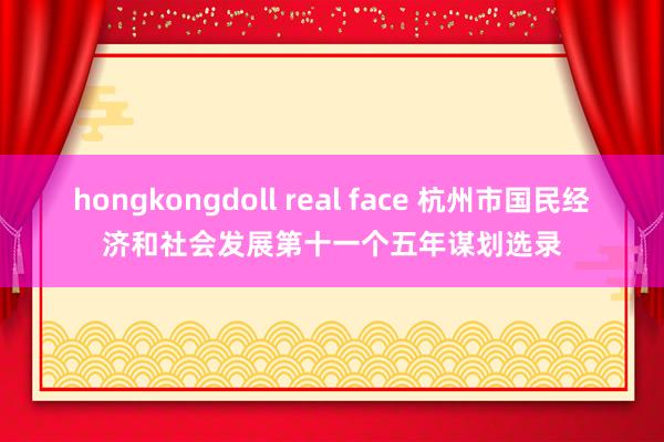 hongkongdoll real face 杭州市国民经济和社会发展第十一个五年谋划选录