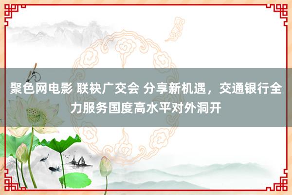 聚色网电影 联袂广交会 分享新机遇，交通银行全力服务国度高水平对外洞开