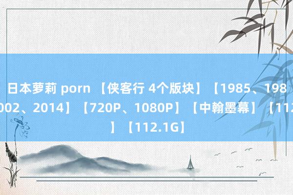 日本萝莉 porn 【侠客行 4个版块】【1985、1989、2002、2014】【720P、1080P】【中翰墨幕】【112.1G】