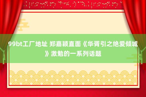 99bt工厂地址 郑嘉颖直面《华胥引之绝爱倾城》激勉的一系列话题