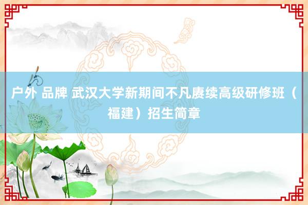 户外 品牌 武汉大学新期间不凡赓续高级研修班（福建）招生简章