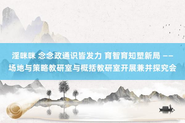 淫咪咪 念念政通识皆发力 育智育知塑新局 ——场地与策略教研室与概括教研室开展兼并探究会