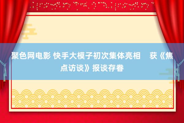 聚色网电影 快手大模子初次集体亮相    获《焦点访谈》报谈存眷