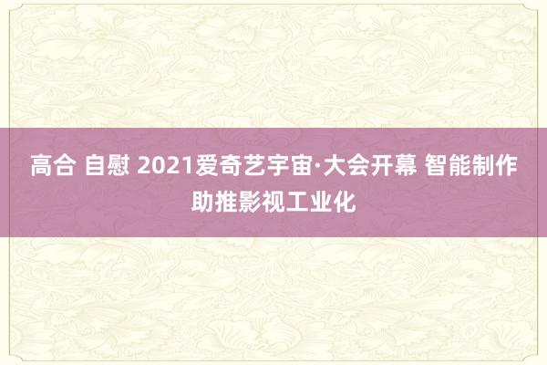 高合 自慰 2021爱奇艺宇宙·大会开幕 智能制作助推影视工业化