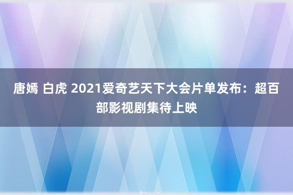 唐嫣 白虎 2021爱奇艺天下大会片单发布：超百部影视剧集待上映