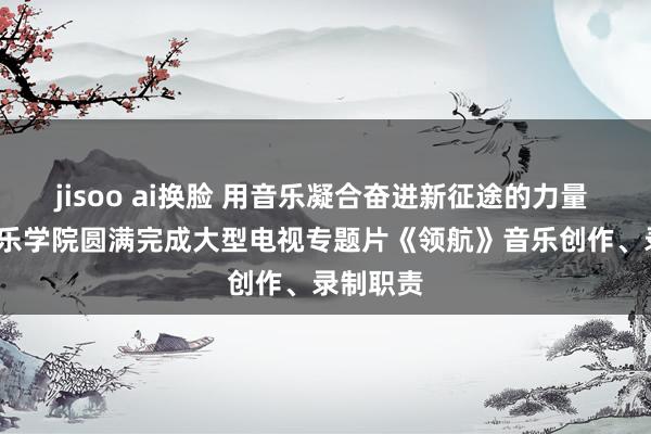 jisoo ai换脸 用音乐凝合奋进新征途的力量 | 中央音乐学院圆满完成大型电视专题片《领航》音乐创作、录制职责