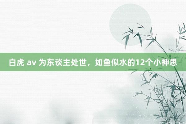 白虎 av 为东谈主处世，如鱼似水的12个小神思