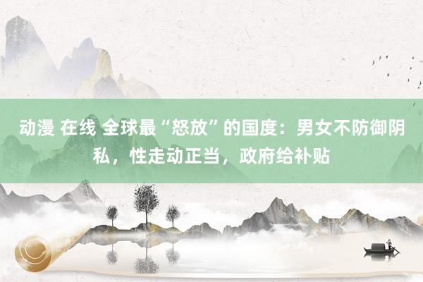 动漫 在线 全球最“怒放”的国度：男女不防御阴私，性走动正当，政府给补贴