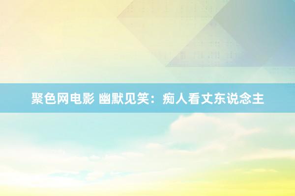 聚色网电影 幽默见笑：痴人看丈东说念主