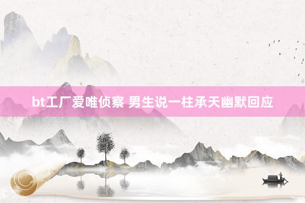 bt工厂爱唯侦察 男生说一柱承天幽默回应